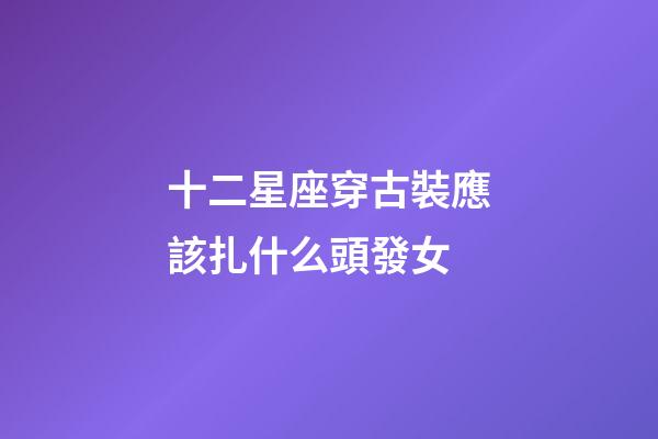 十二星座穿古裝應該扎什么頭發女-第1張-星座運勢-玄機派