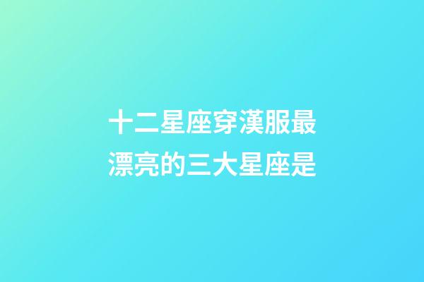 十二星座穿漢服最漂亮的三大星座是-第1張-星座運(yùn)勢(shì)-玄機(jī)派