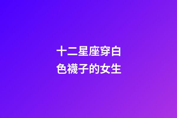 十二星座穿白色襪子的女生-第1張-星座運勢-玄機派