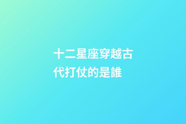 十二星座穿越古代打仗的是誰-第1張-星座運勢-玄機派