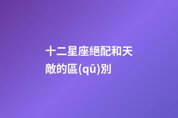 十二星座絕配和天敵的區(qū)別