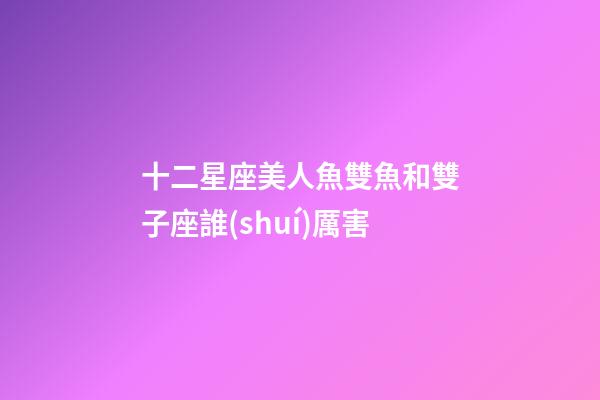 十二星座美人魚雙魚和雙子座誰(shuí)厲害-第1張-星座運(yùn)勢(shì)-玄機(jī)派