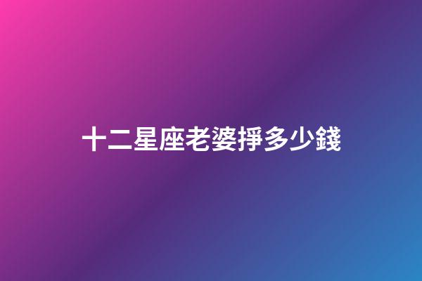 十二星座老婆掙多少錢-第1張-星座運勢-玄機派