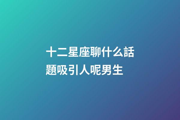 十二星座聊什么話題吸引人呢男生-第1張-星座運勢-玄機派