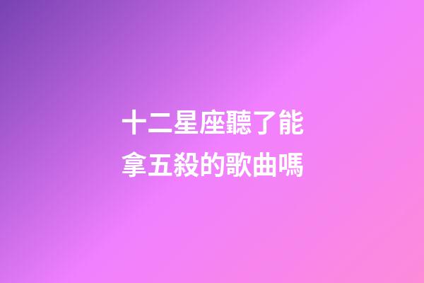 十二星座聽了能拿五殺的歌曲嗎-第1張-星座運勢-玄機派