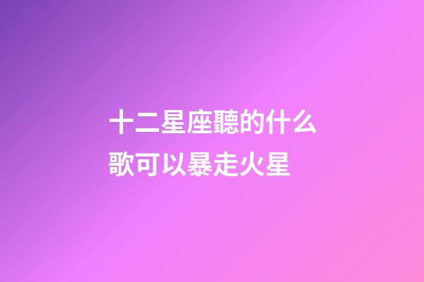 十二星座聽的什么歌可以暴走火星-第1張-星座運勢-玄機派