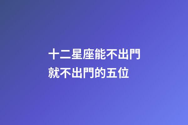 十二星座能不出門就不出門的五位-第1張-星座運勢-玄機派