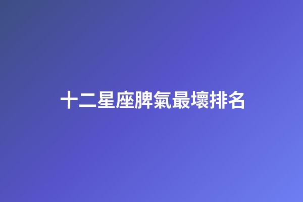 十二星座脾氣最壞排名-第1張-星座運(yùn)勢(shì)-玄機(jī)派