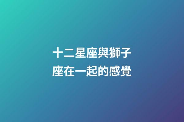 十二星座與獅子座在一起的感覺-第1張-星座運勢-玄機派