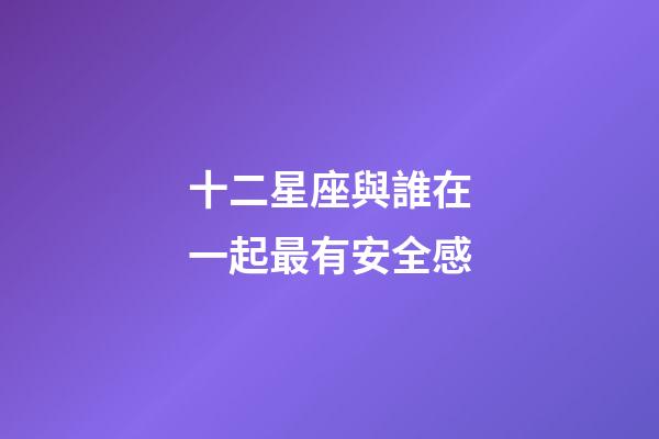 十二星座與誰在一起最有安全感-第1張-星座運勢-玄機派
