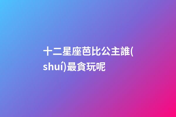 十二星座芭比公主誰(shuí)最貪玩呢