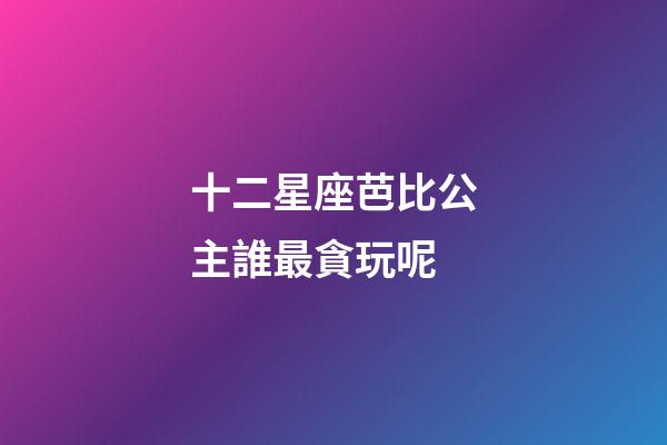 十二星座芭比公主誰最貪玩呢-第1張-星座運勢-玄機派