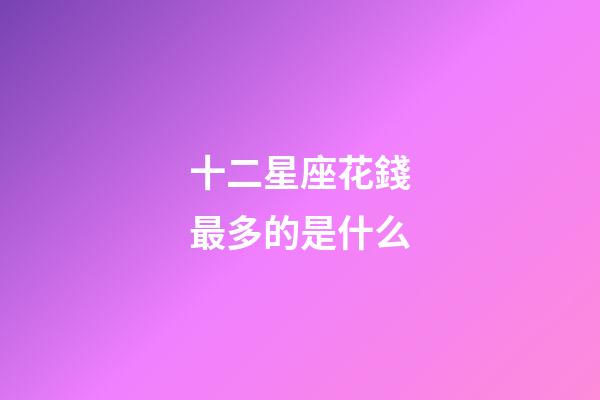 十二星座花錢最多的是什么-第1張-星座運勢-玄機派