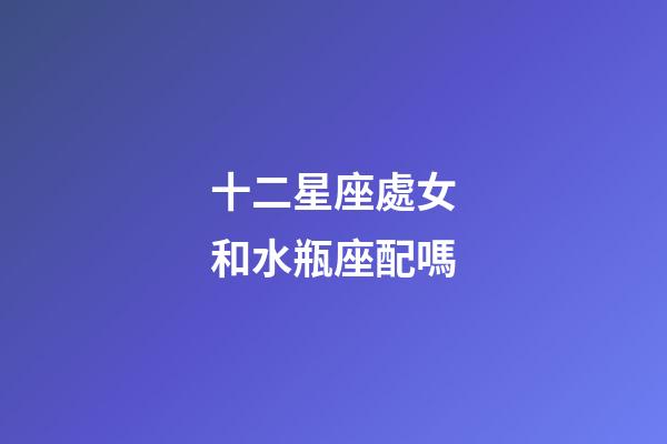 十二星座處女和水瓶座配嗎-第1張-星座運(yùn)勢-玄機(jī)派