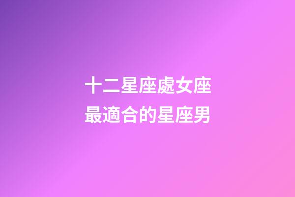 十二星座處女座最適合的星座男-第1張-星座運勢-玄機派
