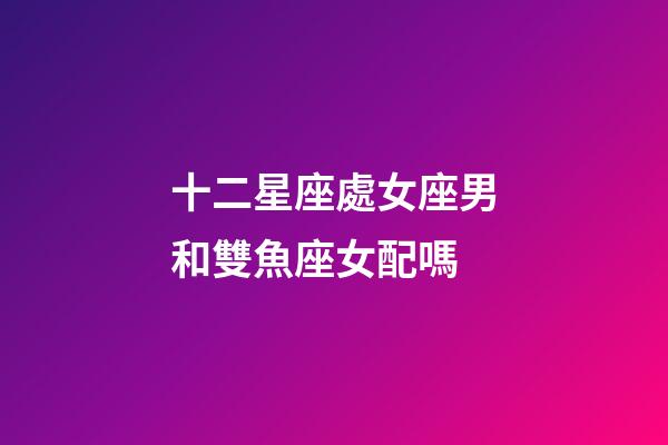 十二星座處女座男和雙魚座女配嗎-第1張-星座運勢-玄機派