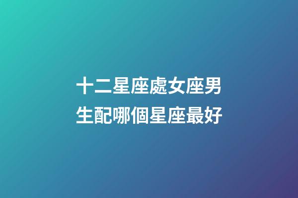 十二星座處女座男生配哪個星座最好-第1張-星座運勢-玄機派