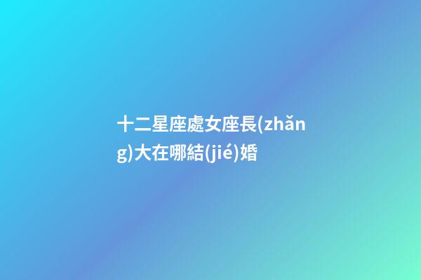 十二星座處女座長(zhǎng)大在哪結(jié)婚-第1張-星座運(yùn)勢(shì)-玄機(jī)派