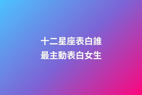 十二星座表白誰最主動表白女生-第1張-星座運勢-玄機派