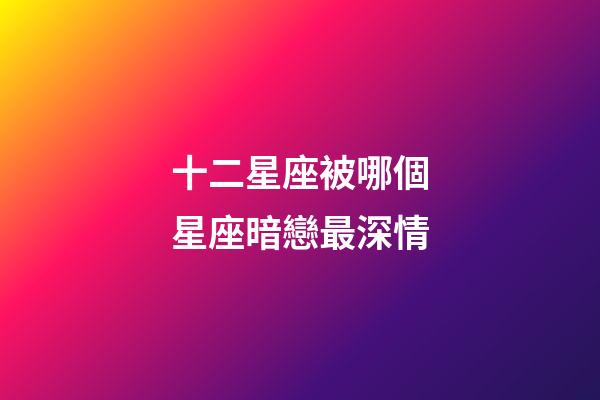 十二星座被哪個星座暗戀最深情-第1張-星座運勢-玄機派