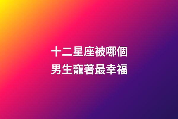 十二星座被哪個男生寵著最幸福-第1張-星座運勢-玄機派