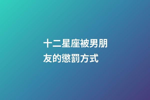 十二星座被男朋友的懲罰方式-第1張-星座運勢-玄機派