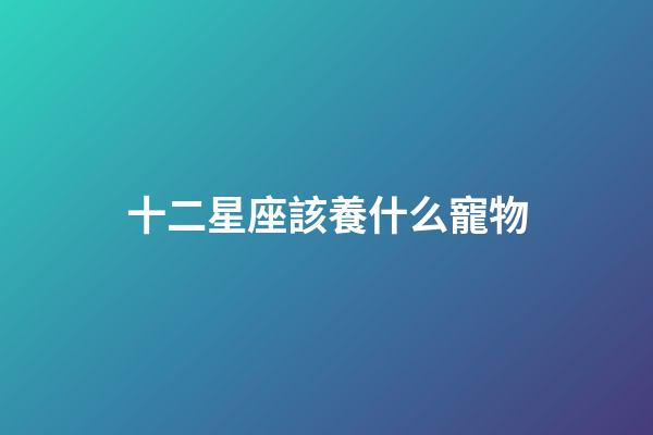十二星座該養什么寵物-第1張-星座運勢-玄機派