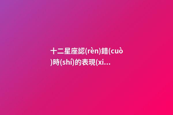 十二星座認(rèn)錯(cuò)時(shí)的表現(xiàn)-第1張-星座運(yùn)勢(shì)-玄機(jī)派