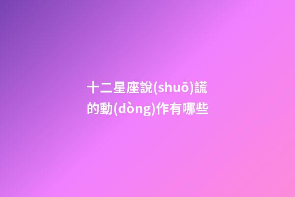 十二星座說(shuō)謊的動(dòng)作有哪些-第1張-星座運(yùn)勢(shì)-玄機(jī)派