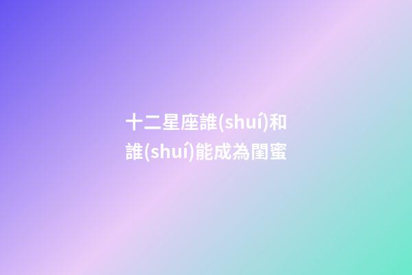 十二星座誰(shuí)和誰(shuí)能成為閨蜜-第1張-星座運(yùn)勢(shì)-玄機(jī)派