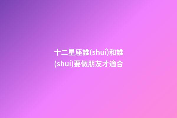 十二星座誰(shuí)和誰(shuí)要做朋友才適合-第1張-星座運(yùn)勢(shì)-玄機(jī)派
