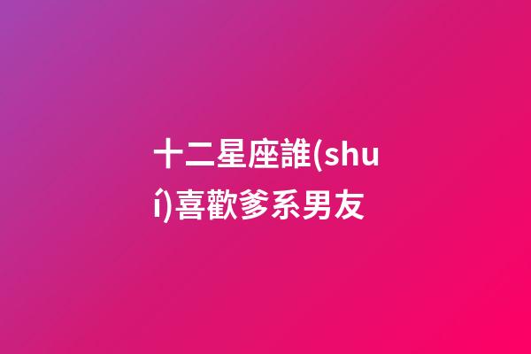十二星座誰(shuí)喜歡爹系男友-第1張-星座運(yùn)勢(shì)-玄機(jī)派