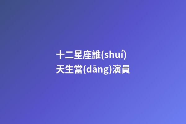 十二星座誰(shuí)天生當(dāng)演員-第1張-星座運(yùn)勢(shì)-玄機(jī)派