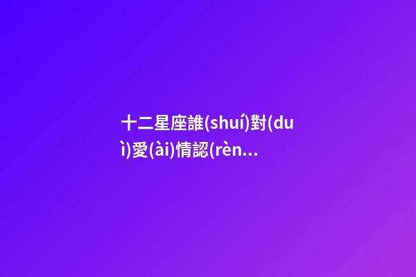 十二星座誰(shuí)對(duì)愛(ài)情認(rèn)真-第1張-星座運(yùn)勢(shì)-玄機(jī)派