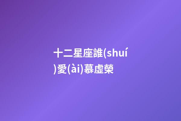 十二星座誰(shuí)愛(ài)慕虛榮