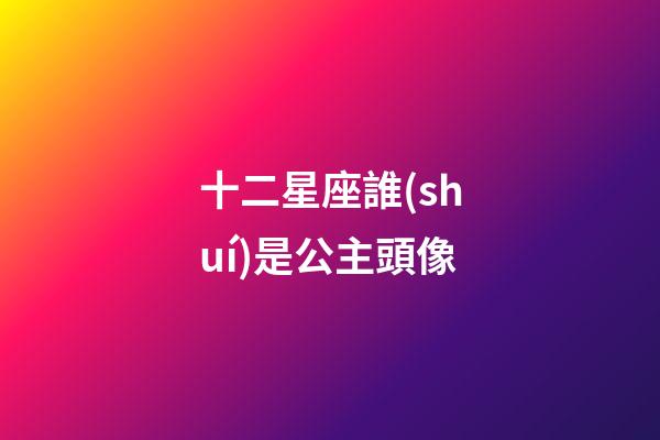 十二星座誰(shuí)是公主頭像-第1張-星座運(yùn)勢(shì)-玄機(jī)派