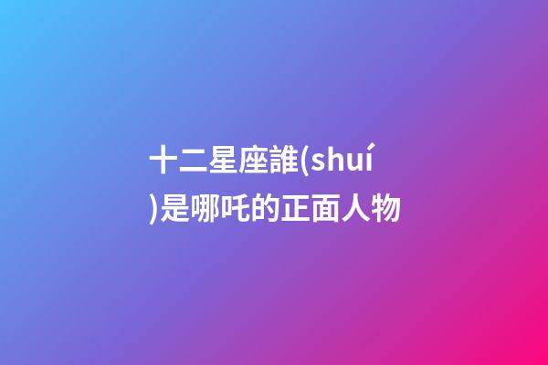 十二星座誰(shuí)是哪吒的正面人物