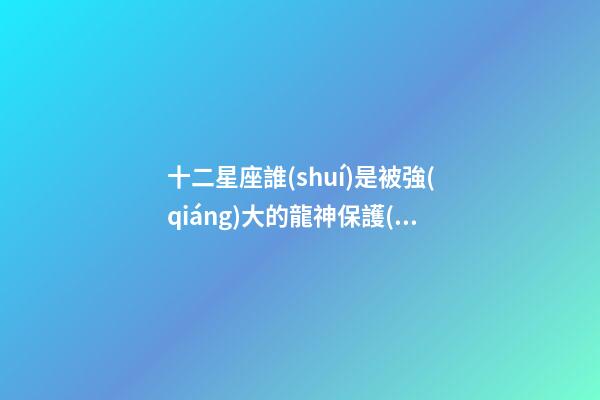 十二星座誰(shuí)是被強(qiáng)大的龍神保護(hù)-第1張-星座運(yùn)勢(shì)-玄機(jī)派