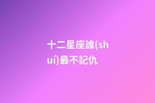 十二星座誰(shuí)最不記仇-第1張-星座運(yùn)勢(shì)-玄機(jī)派