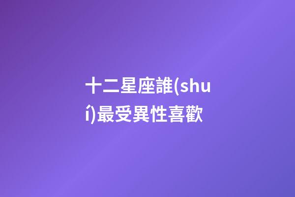 十二星座誰(shuí)最受異性喜歡
