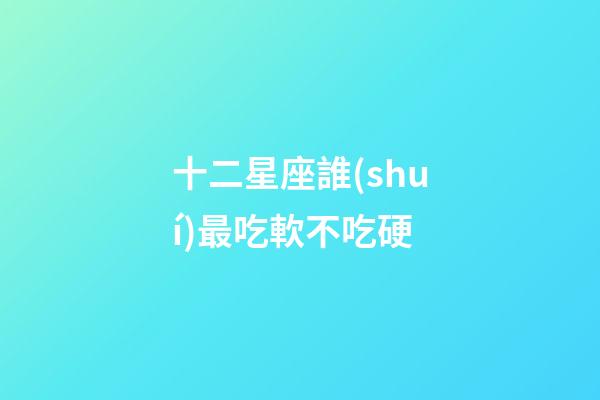十二星座誰(shuí)最吃軟不吃硬-第1張-星座運(yùn)勢(shì)-玄機(jī)派