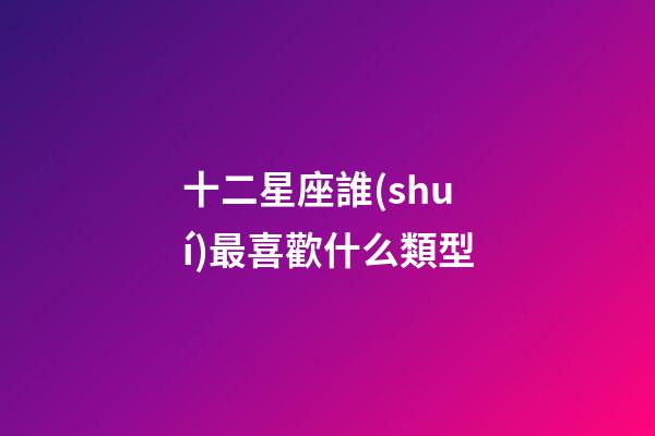 十二星座誰(shuí)最喜歡什么類型-第1張-星座運(yùn)勢(shì)-玄機(jī)派