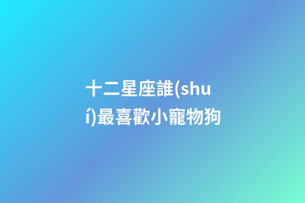 十二星座誰(shuí)最喜歡小寵物狗