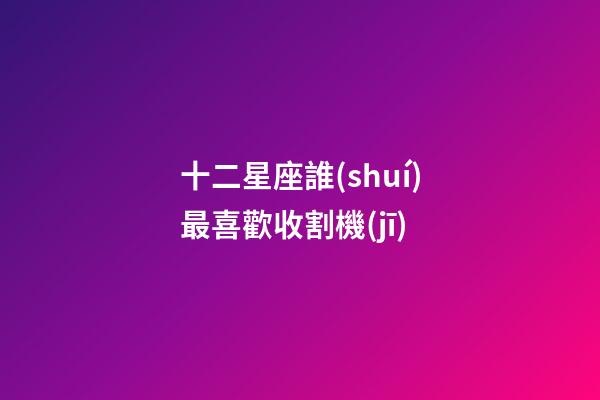 十二星座誰(shuí)最喜歡收割機(jī)-第1張-星座運(yùn)勢(shì)-玄機(jī)派