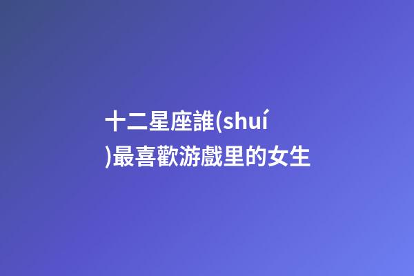 十二星座誰(shuí)最喜歡游戲里的女生-第1張-星座運(yùn)勢(shì)-玄機(jī)派