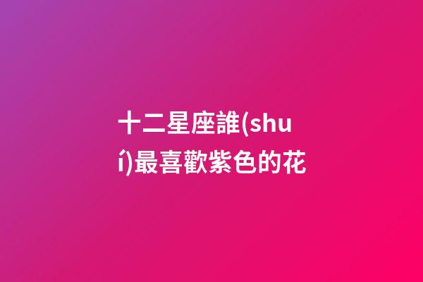 十二星座誰(shuí)最喜歡紫色的花-第1張-星座運(yùn)勢(shì)-玄機(jī)派