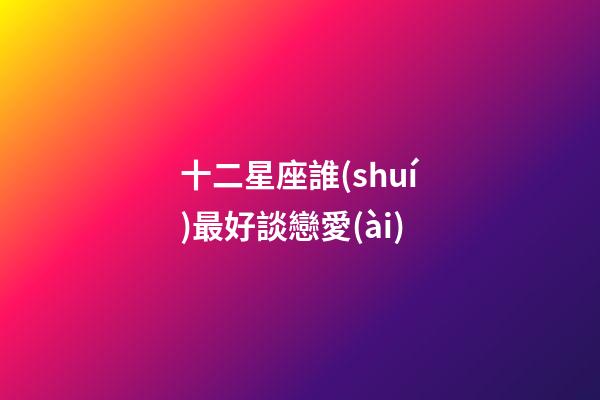 十二星座誰(shuí)最好談戀愛(ài)-第1張-星座運(yùn)勢(shì)-玄機(jī)派