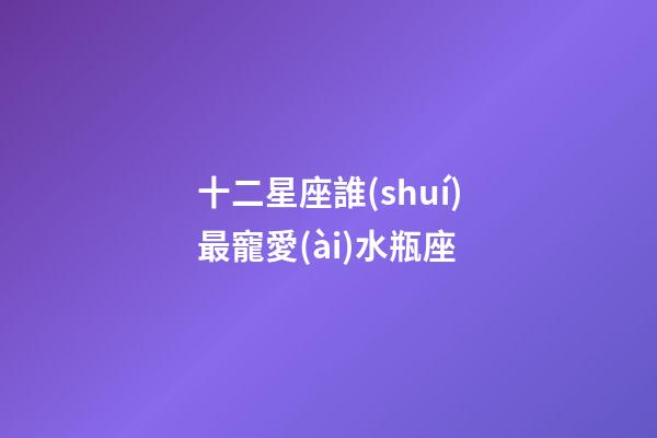 十二星座誰(shuí)最寵愛(ài)水瓶座-第1張-星座運(yùn)勢(shì)-玄機(jī)派