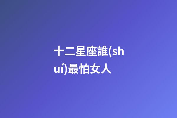 十二星座誰(shuí)最怕女人-第1張-星座運(yùn)勢(shì)-玄機(jī)派