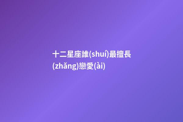 十二星座誰(shuí)最擅長(zhǎng)戀愛(ài)-第1張-星座運(yùn)勢(shì)-玄機(jī)派